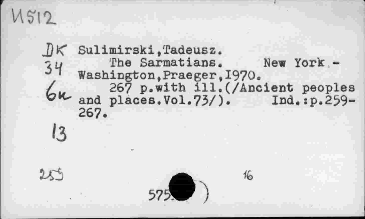 ﻿И S'il
Sulimirski,Tadeusz. zu The Sarmatians. New York -û ’ Washington,Praeger,1970»
Ć26? p.with ill.(/Ancient peoples and places.Vol.75/)• Ind.sp.259-267.
Із
U3	a <6
5?5>W )